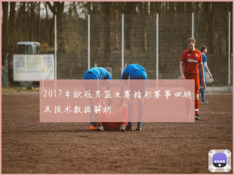 2017年欧冠男篮决赛精彩赛事回顾及技术数据解析