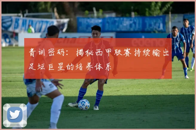 青训密码：揭秘西甲联赛持续输出足坛巨星的培养体系